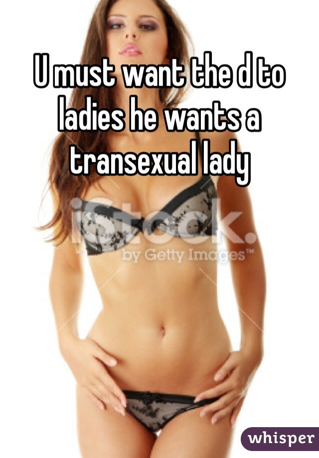 U must want the d to ladies he wants a transexual lady