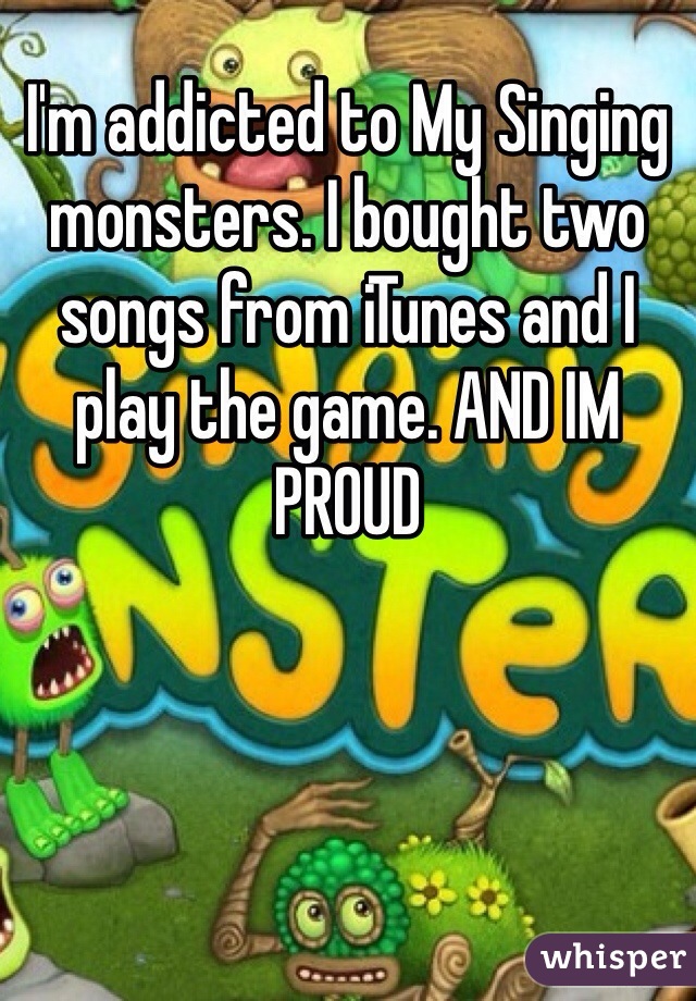 I'm addicted to My Singing monsters. I bought two songs from iTunes and I play the game. AND IM PROUD