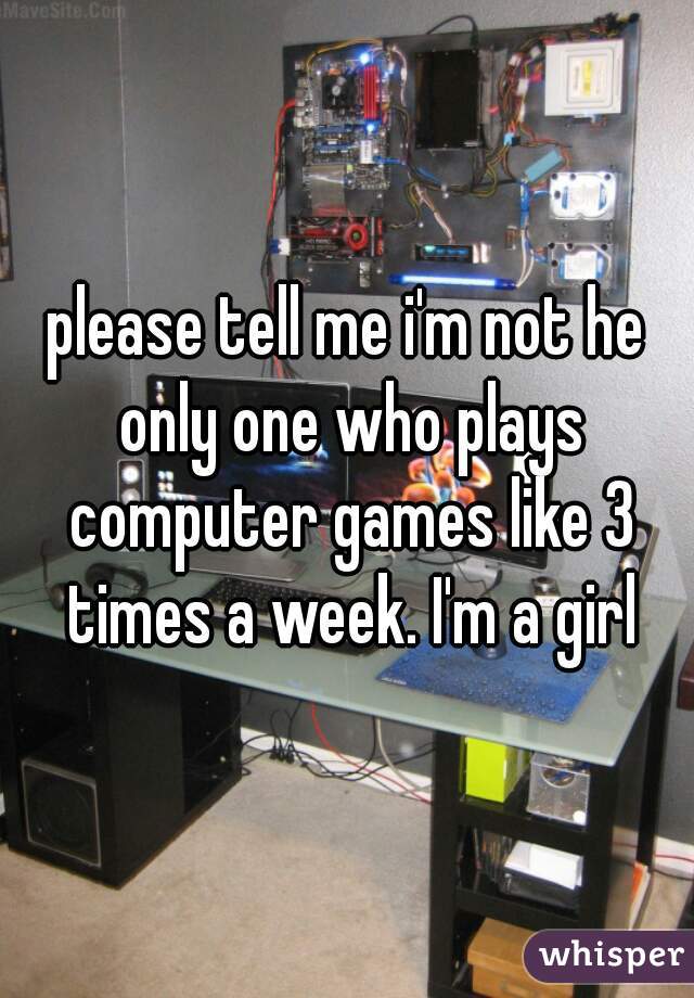 please tell me i'm not he only one who plays computer games like 3 times a week. I'm a girl