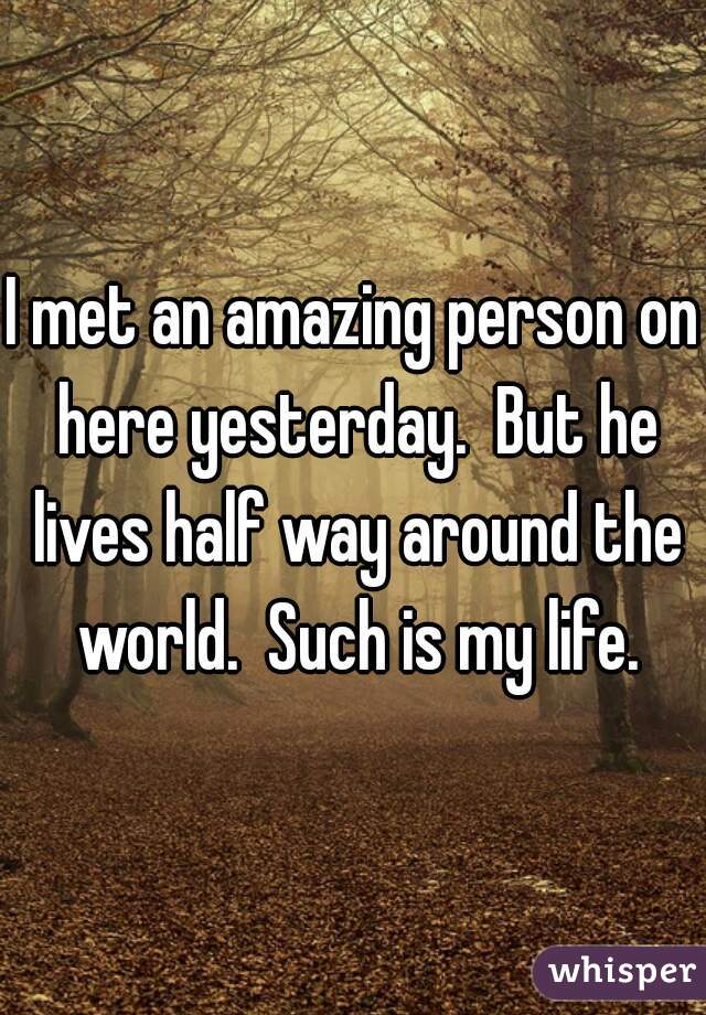 I met an amazing person on here yesterday.  But he lives half way around the world.  Such is my life.