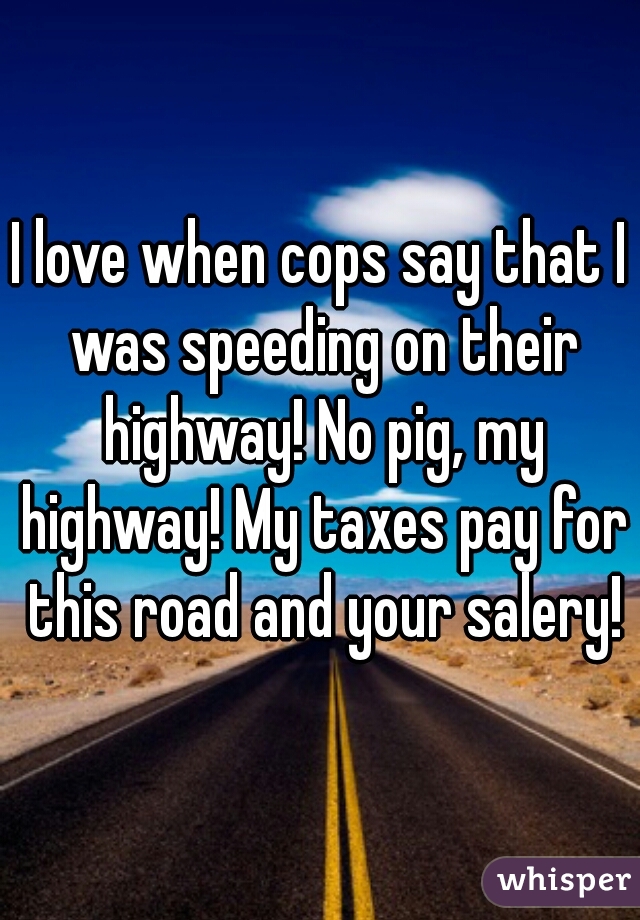 I love when cops say that I was speeding on their highway! No pig, my highway! My taxes pay for this road and your salery!