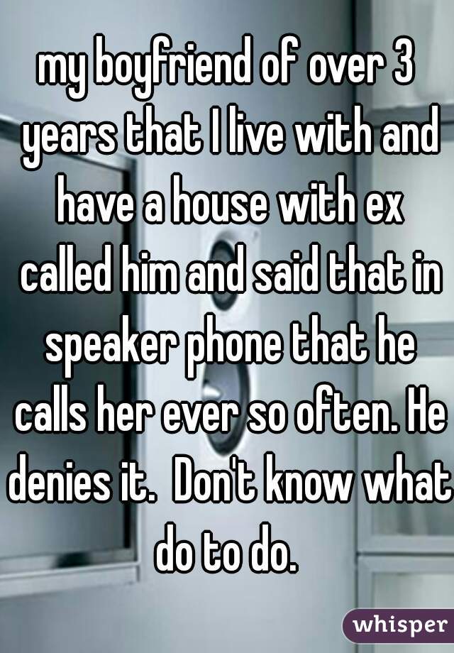 my boyfriend of over 3 years that I live with and have a house with ex called him and said that in speaker phone that he calls her ever so often. He denies it.  Don't know what do to do. 