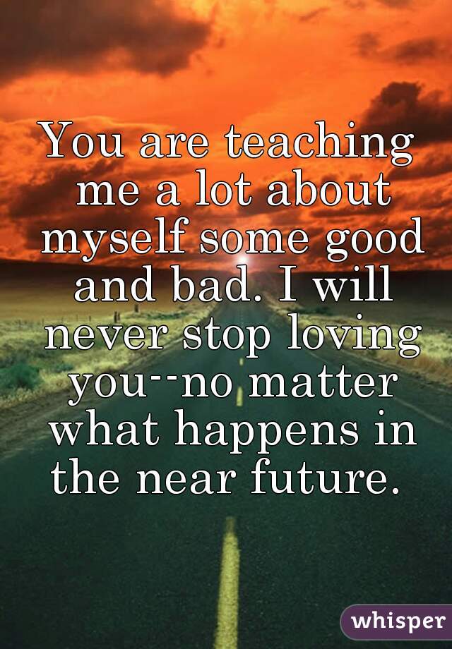You are teaching me a lot about myself some good and bad. I will never stop loving you--no matter what happens in the near future. 