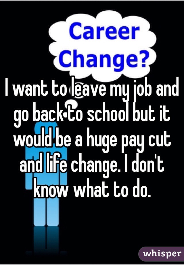 I want to leave my job and go back to school but it would be a huge pay cut and life change. I don't know what to do. 