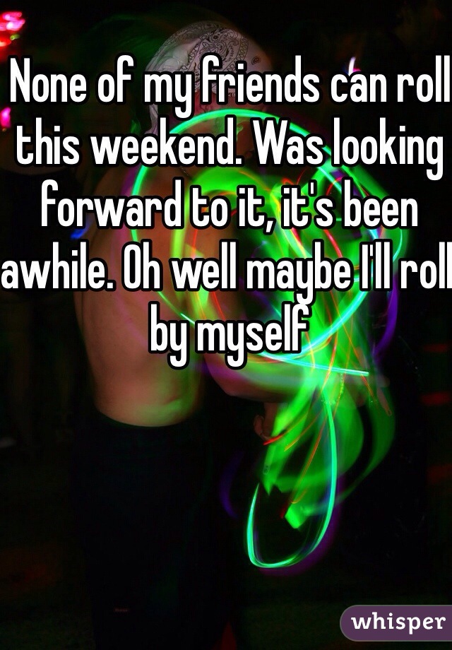 None of my friends can roll this weekend. Was looking forward to it, it's been awhile. Oh well maybe I'll roll by myself 