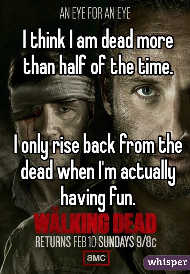 I think I am dead more than half of the time.


I only rise back from the dead when I'm actually having fun.