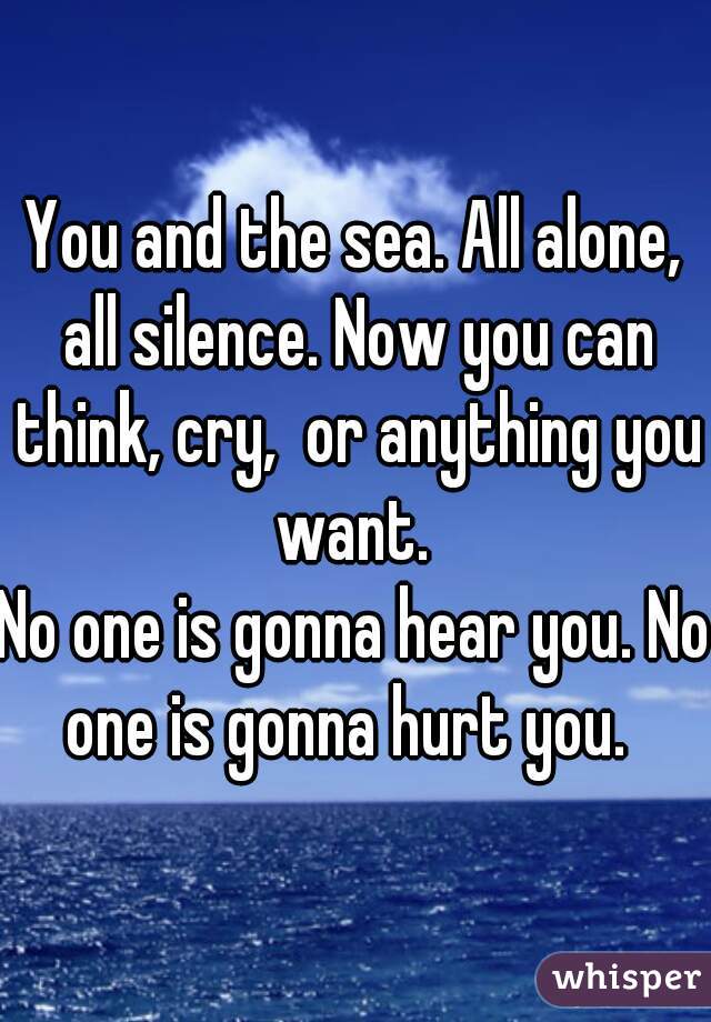 You and the sea. All alone, all silence. Now you can think, cry,  or anything you want. 

No one is gonna hear you. No one is gonna hurt you.  