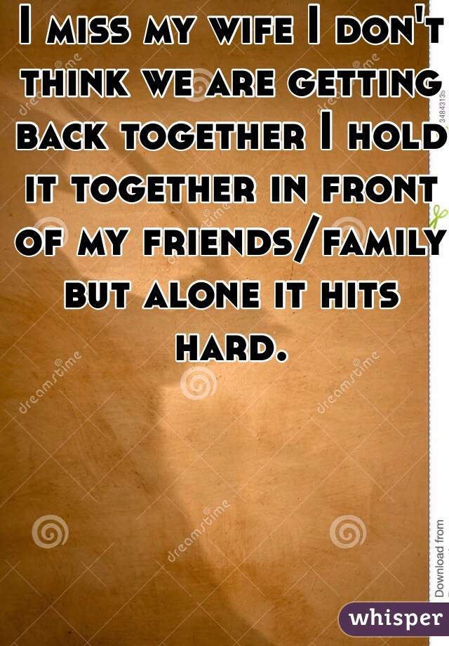 I miss my wife I don't think we are getting back together I hold it together in front of my friends/family but alone it hits hard.