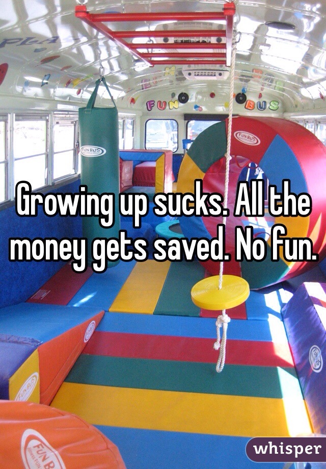 Growing up sucks. All the money gets saved. No fun. 