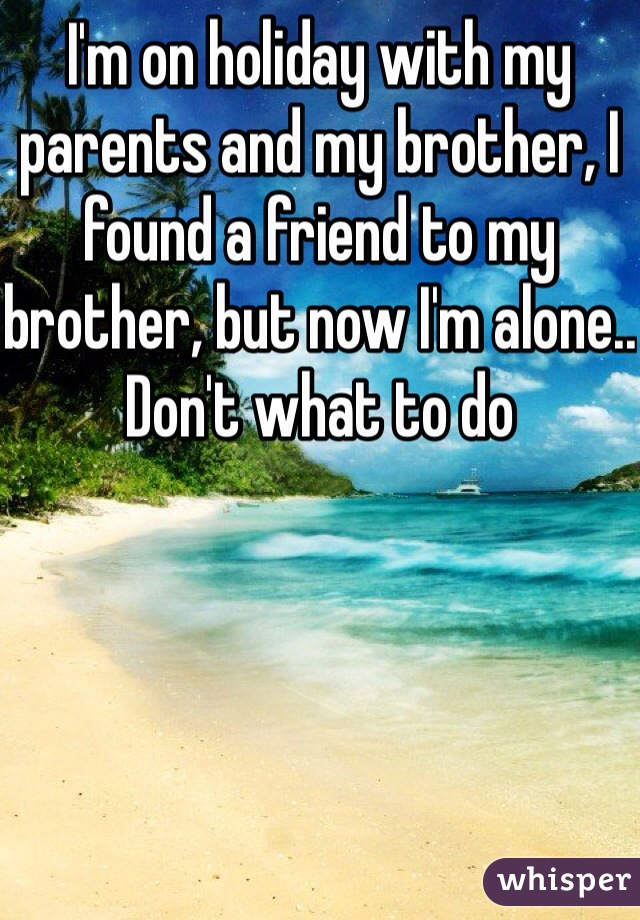 I'm on holiday with my parents and my brother, I found a friend to my brother, but now I'm alone.. Don't what to do