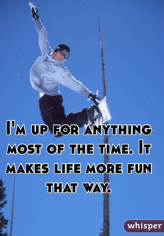 I'm up for anything most of the time. It makes life more fun that way. 
