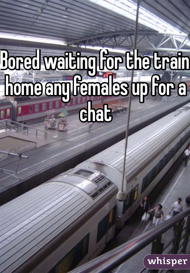 Bored waiting for the train home any females up for a chat
