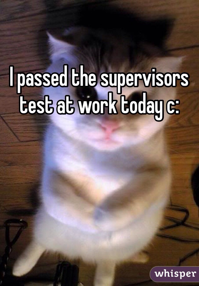 I passed the supervisors test at work today c: