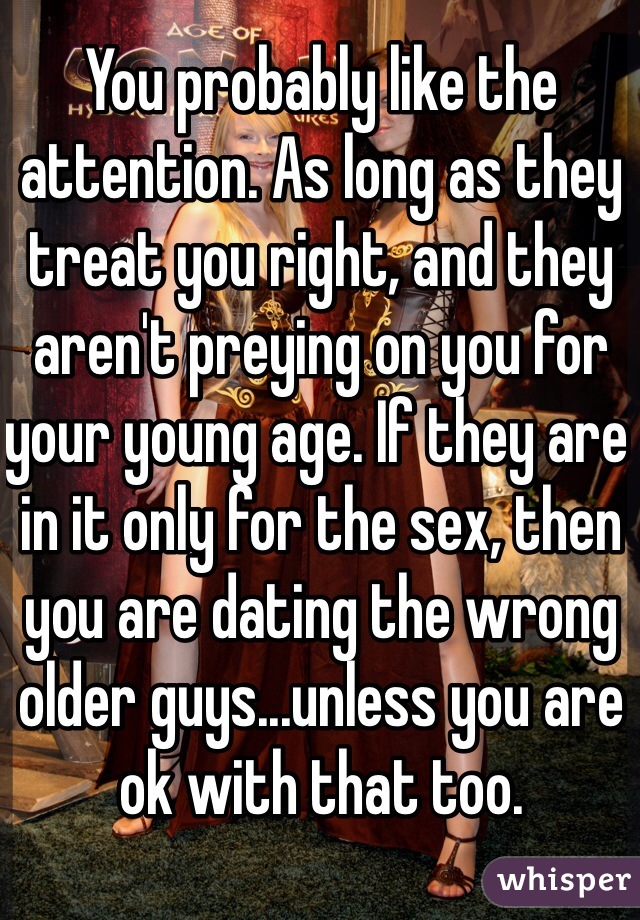 You probably like the attention. As long as they treat you right, and they aren't preying on you for your young age. If they are in it only for the sex, then you are dating the wrong older guys...unless you are ok with that too. 