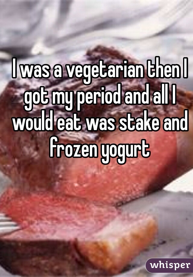 I was a vegetarian then I got my period and all I would eat was stake and frozen yogurt