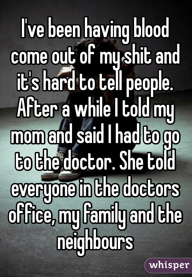 I've been having blood come out of my shit and it's hard to tell people. After a while I told my mom and said I had to go to the doctor. She told everyone in the doctors office, my family and the neighbours 