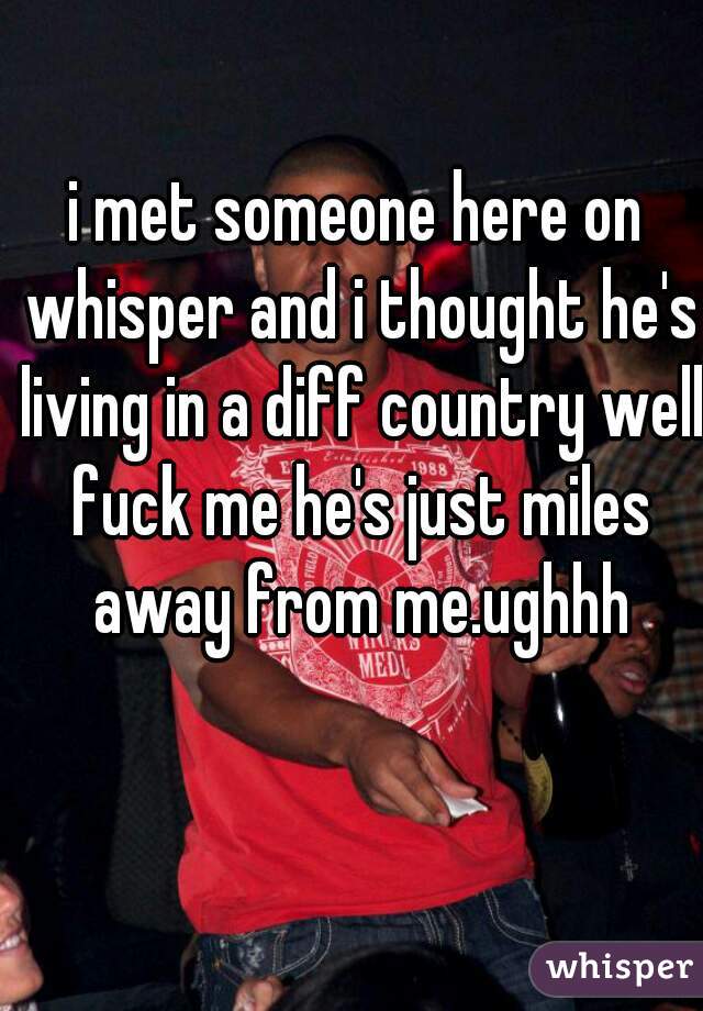 i met someone here on whisper and i thought he's living in a diff country well fuck me he's just miles away from me.ughhh