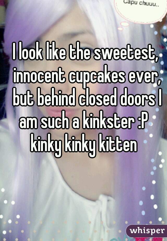 I look like the sweetest, innocent cupcakes ever, but behind closed doors I am such a kinkster :P   kinky kinky kitten  