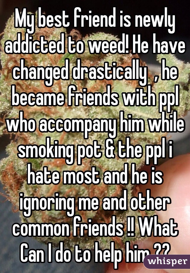 My best friend is newly addicted to weed! He have changed drastically  , he became friends with ppl who accompany him while smoking pot & the ppl i hate most and he is ignoring me and other common friends !! What Can I do to help him ??
