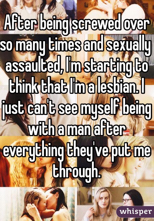 After being screwed over so many times and sexually assaulted, I'm starting to think that I'm a lesbian. I just can't see myself being with a man after everything they've put me through.