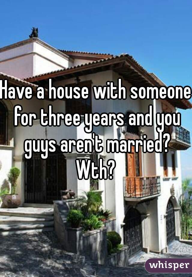 Have a house with someone for three years and you guys aren't married? Wth? 