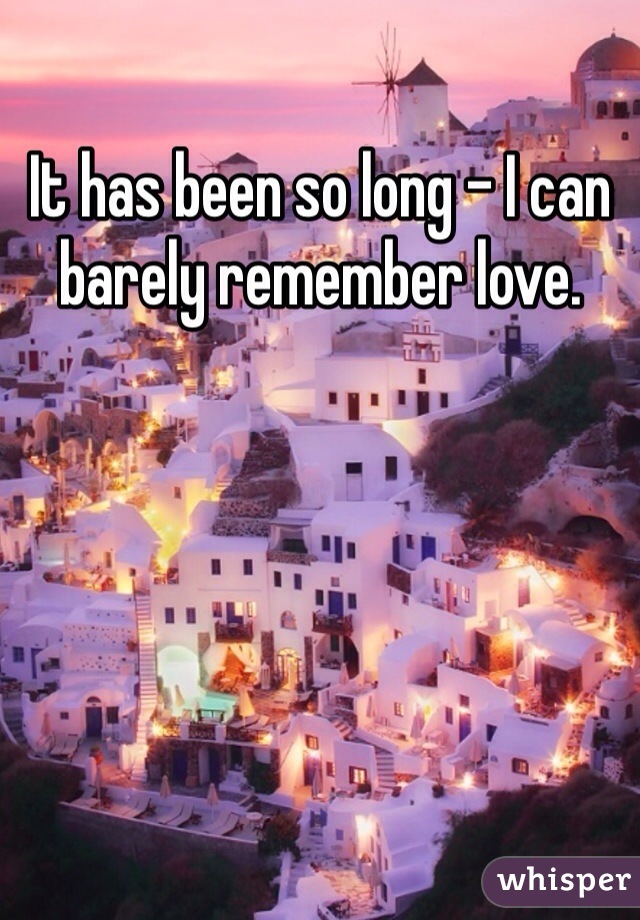 It has been so long - I can barely remember love.
