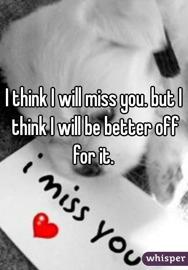 I think I will miss you. but I think I will be better off for it. 