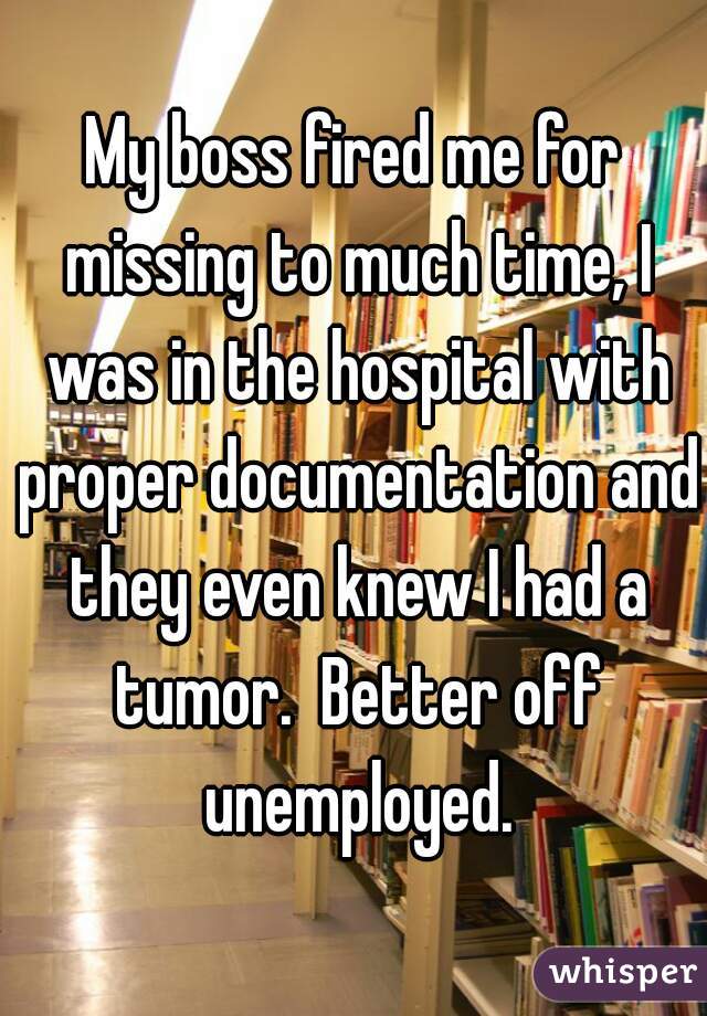 My boss fired me for missing to much time, I was in the hospital with proper documentation and they even knew I had a tumor.  Better off unemployed.