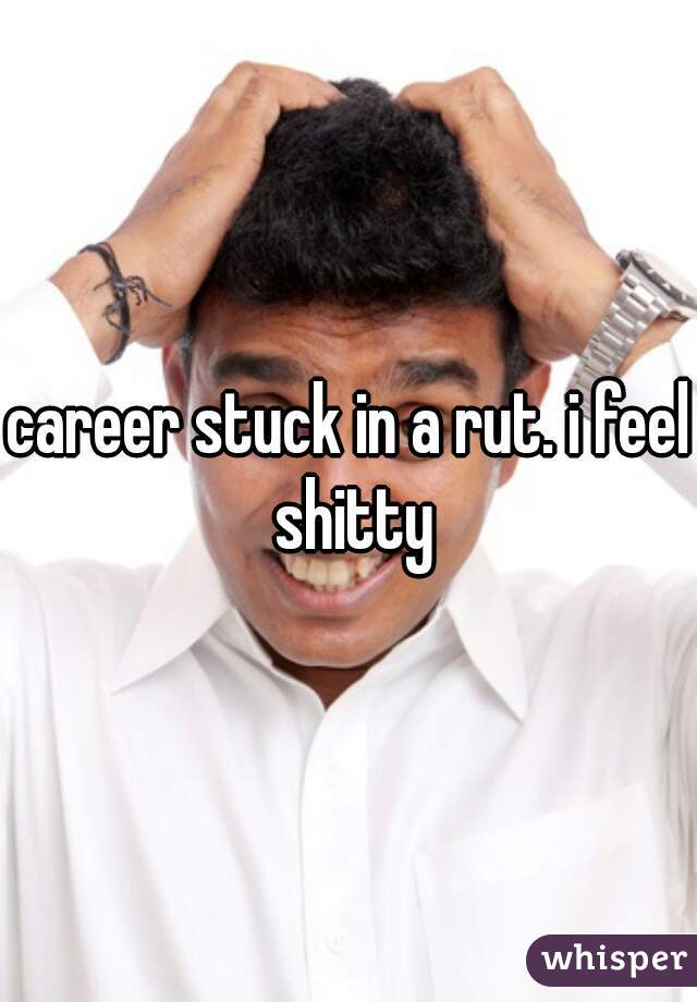 career stuck in a rut. i feel shitty