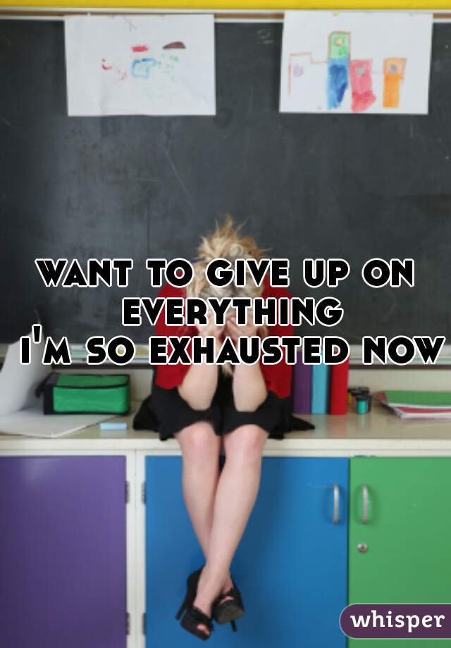 want to give up on everything
 i'm so exhausted now