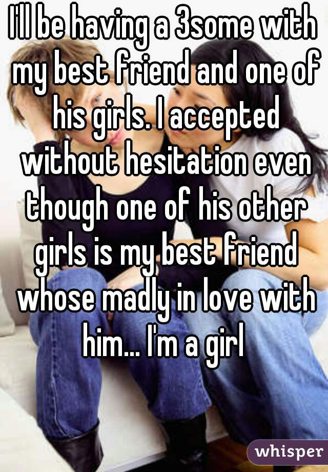 I'll be having a 3some with my best friend and one of his girls. I accepted without hesitation even though one of his other girls is my best friend whose madly in love with him... I'm a girl 