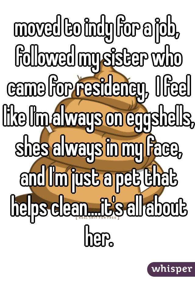 moved to indy for a job, followed my sister who came for residency,  I feel like I'm always on eggshells, shes always in my face, and I'm just a pet that helps clean....it's all about her.
