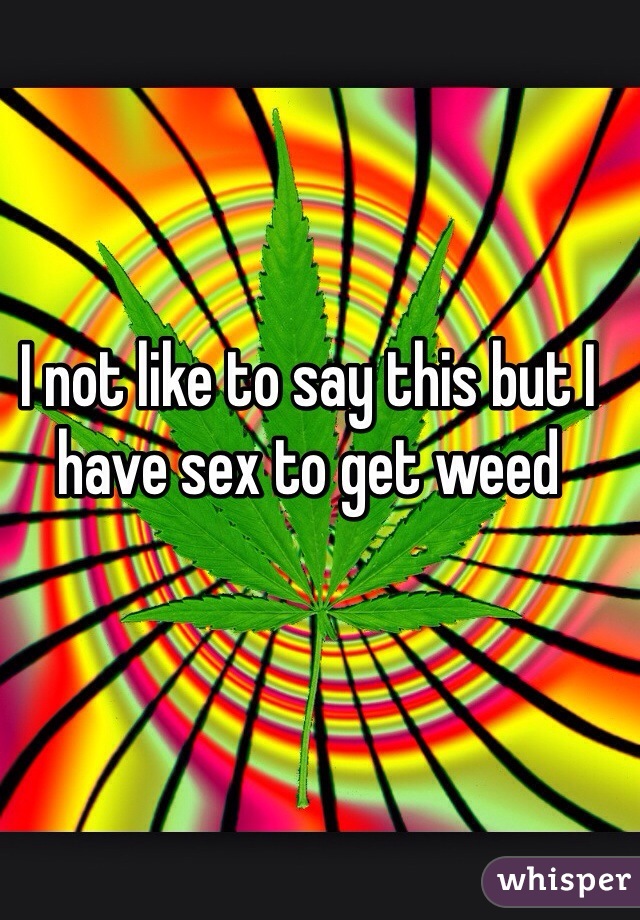 I not like to say this but I have sex to get weed 
