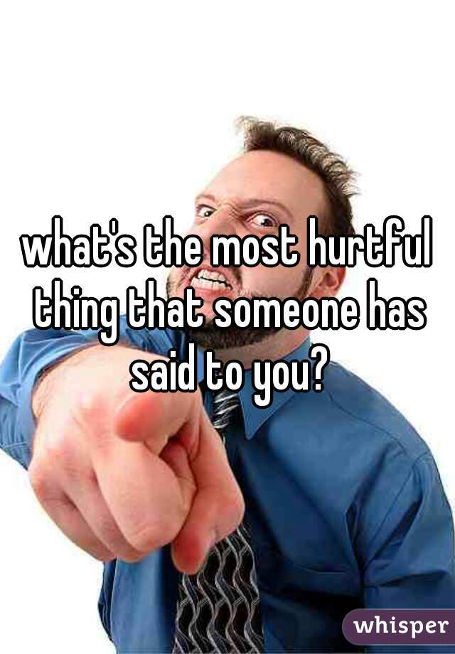 what's the most hurtful thing that someone has said to you?