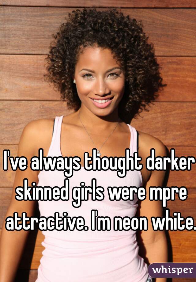 I've always thought darker skinned girls were mpre attractive. I'm neon white.  