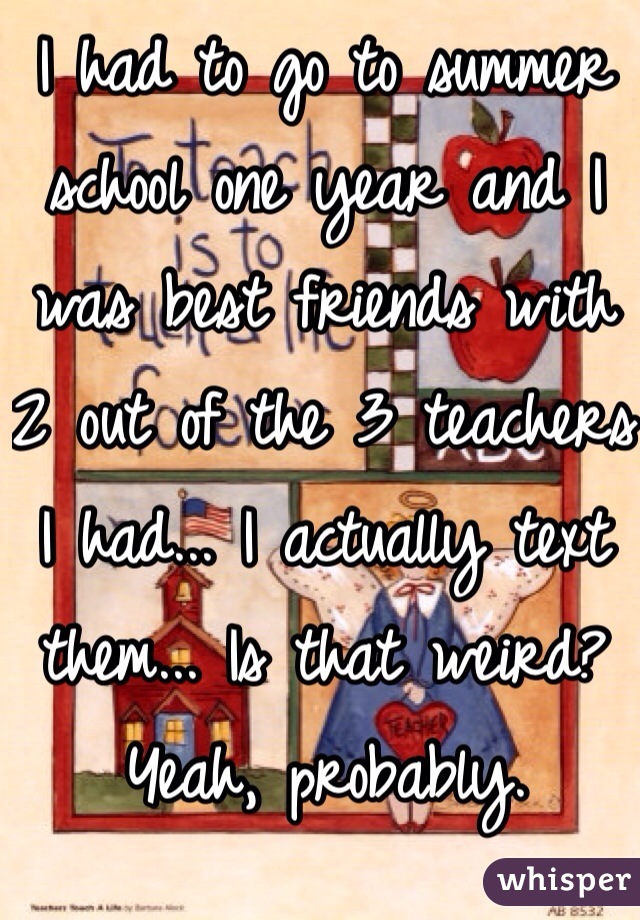 I had to go to summer school one year and I was best friends with 2 out of the 3 teachers I had... I actually text them... Is that weird? Yeah, probably. 