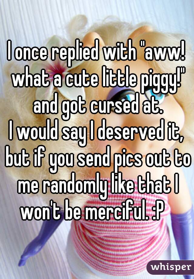 I once replied with "aww! what a cute little piggy!" and got cursed at.
I would say I deserved it, but if you send pics out to me randomly like that I won't be merciful. :P   
