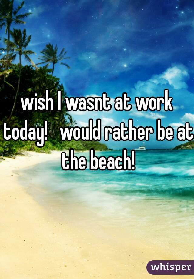 wish I wasnt at work today!   would rather be at the beach!