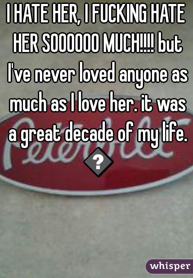 I HATE HER, I FUCKING HATE HER SOOOOOO MUCH!!!! but I've never loved anyone as much as I love her. it was a great decade of my life. 😭