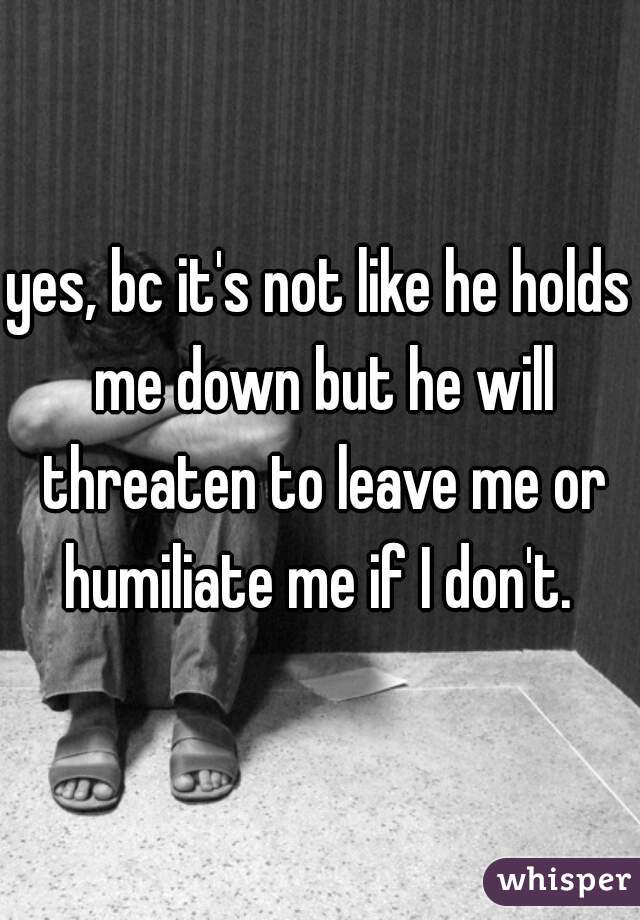 yes, bc it's not like he holds me down but he will threaten to leave me or humiliate me if I don't. 