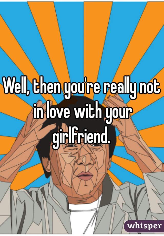 Well, then you're really not in love with your girlfriend. 