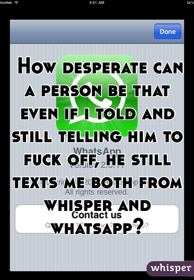  How desperate can a person be that even if i told and still telling him to fuck off, he still texts me both from whisper and whatsapp?