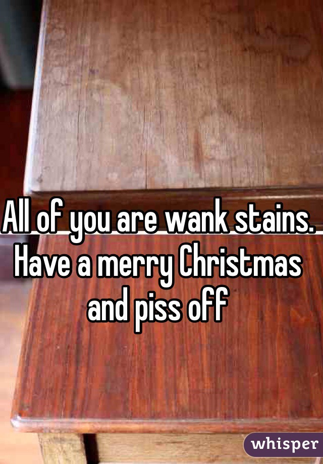 All of you are wank stains. Have a merry Christmas and piss off 