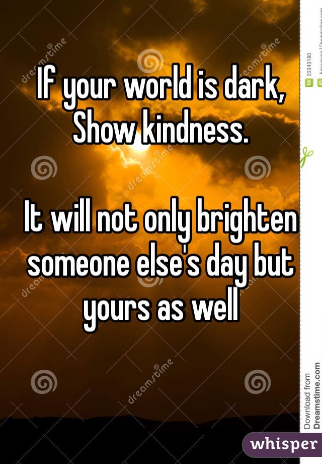 If your world is dark,
Show kindness.

It will not only brighten someone else's day but yours as well