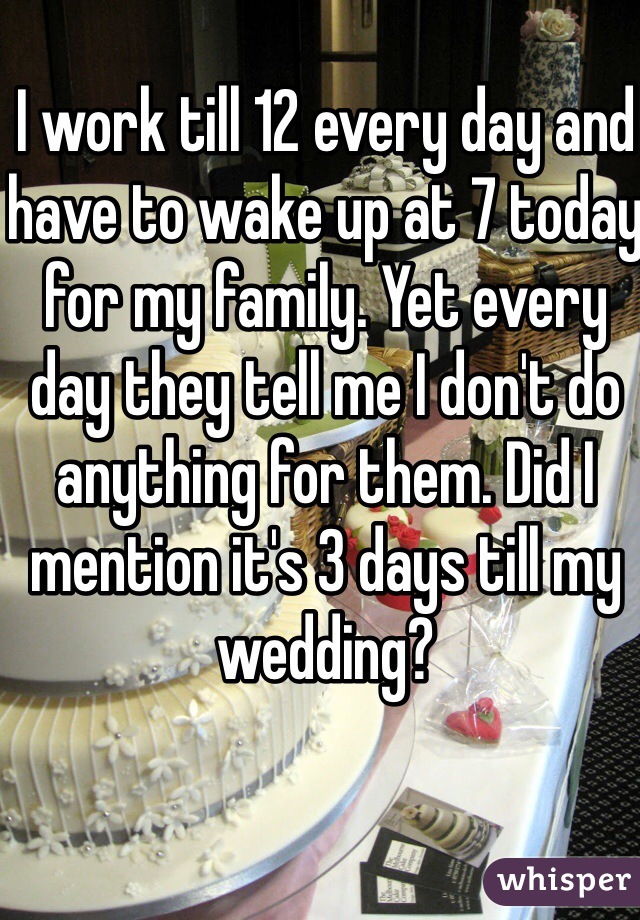 I work till 12 every day and have to wake up at 7 today for my family. Yet every day they tell me I don't do anything for them. Did I mention it's 3 days till my wedding?