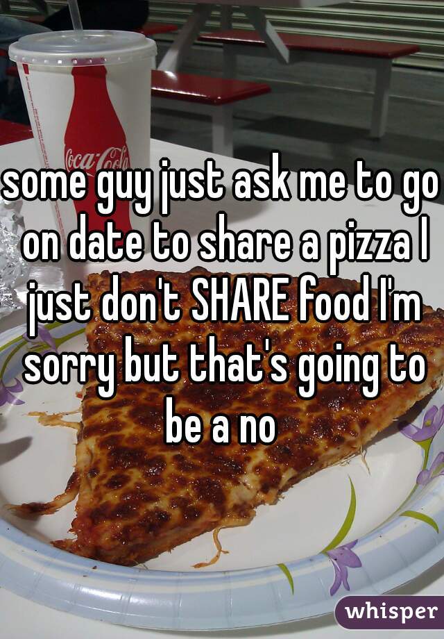 some guy just ask me to go on date to share a pizza I just don't SHARE food I'm sorry but that's going to be a no 