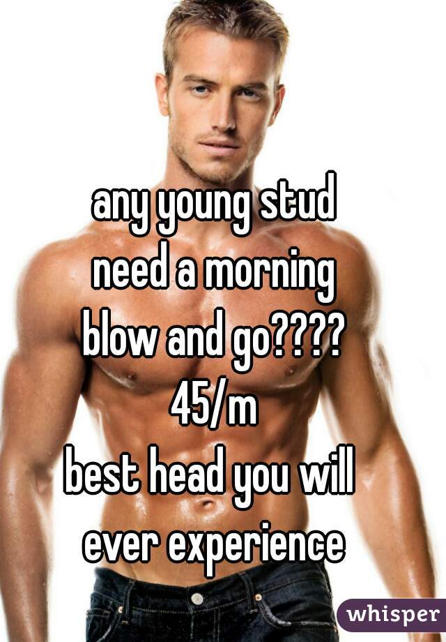 any young stud
need a morning
blow and go????
45/m
best head you will 
ever experience