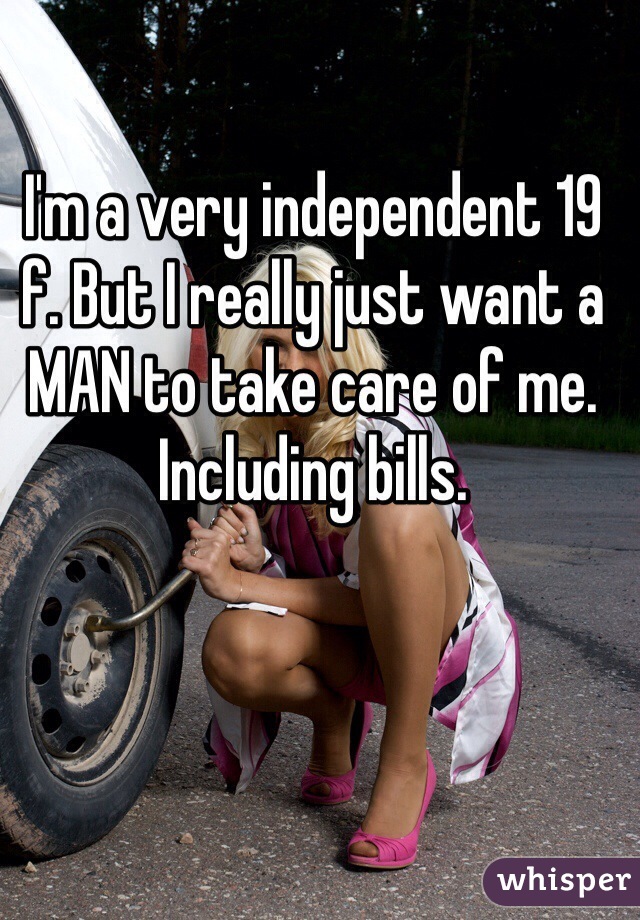 I'm a very independent 19 f. But I really just want a MAN to take care of me. Including bills. 