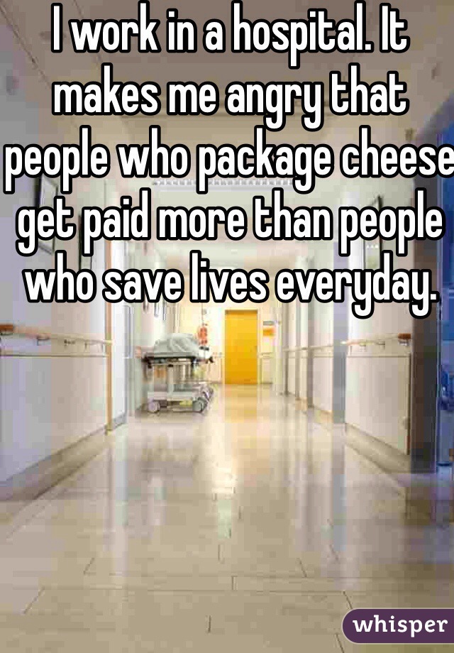 I work in a hospital. It makes me angry that people who package cheese get paid more than people who save lives everyday.