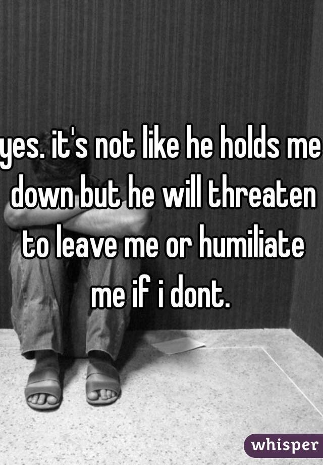 yes. it's not like he holds me down but he will threaten to leave me or humiliate me if i dont. 